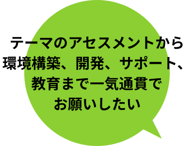 テーマのアセスメントから環境構築、開発、サポート、教育まで一気通貫でお願いしたい